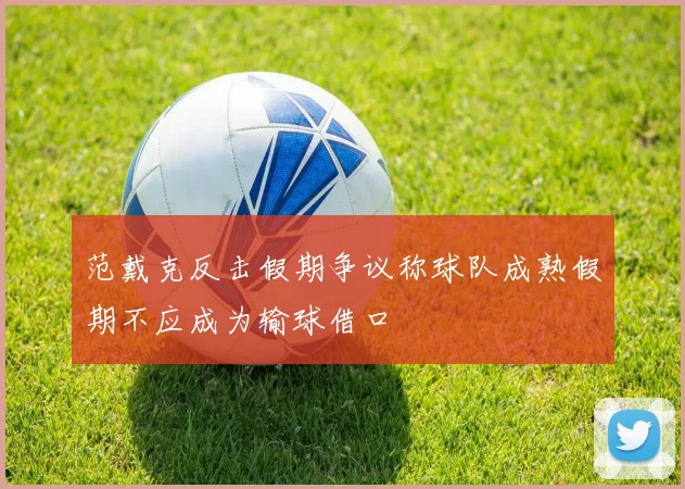 范戴克反击假期争议称球队成熟假期不应成为输球借口