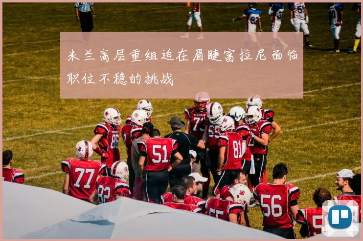 米兰高层重组迫在眉睫富拉尼面临职位不稳的挑战