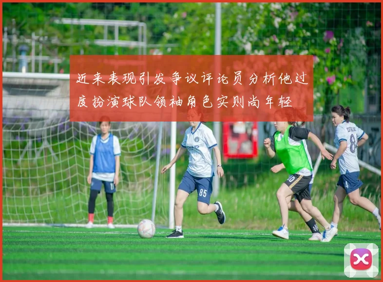 近来表现引发争议评论员分析他过度扮演球队领袖角色实则尚年轻