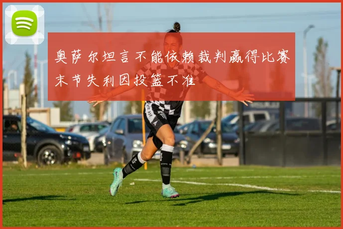 奥萨尔坦言不能依赖裁判赢得比赛末节失利因投篮不准