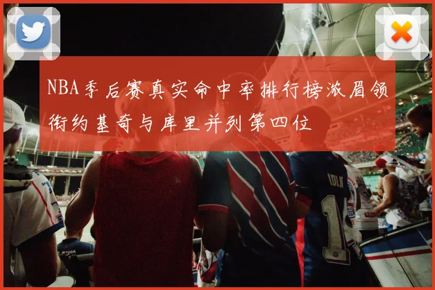 NBA季后赛真实命中率排行榜浓眉领衔约基奇与库里并列第四位