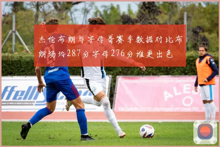 杰伦布朗与字母哥赛季数据对比布朗场均287分字母276分谁更出色