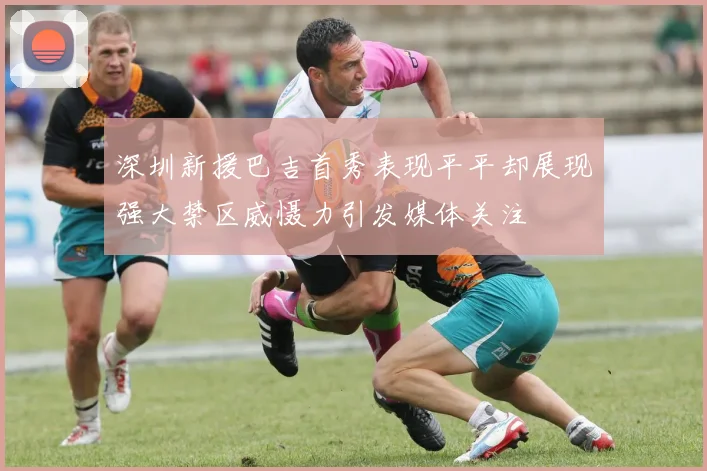深圳新援巴吉首秀表现平平却展现强大禁区威慑力引发媒体关注