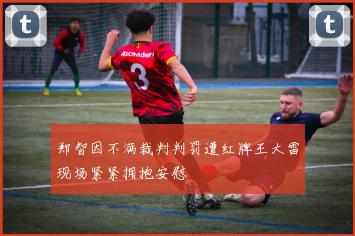 郑智因不满裁判判罚遭红牌王大雷现场紧紧拥抱安慰